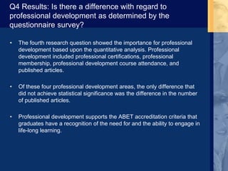 Q4 Results: Is there a difference with regard to
professional development as determined by the
questionnaire survey?
• The fourth research question showed the importance for professional
development based upon the quantitative analysis. Professional
development included professional certifications, professional
membership, professional development course attendance, and
published articles.
• Of these four professional development areas, the only difference that
did not achieve statistical significance was the difference in the number
of published articles.
• Professional development supports the ABET accreditation criteria that
graduates have a recognition of the need for and the ability to engage in
life-long learning.
 