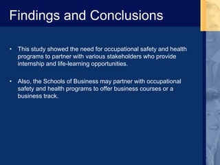 Findings and Conclusions
• This study showed the need for occupational safety and health
programs to partner with various stakeholders who provide
internship and life-learning opportunities.
• Also, the Schools of Business may partner with occupational
safety and health programs to offer business courses or a
business track.
 
