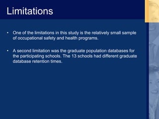 Limitations
• One of the limitations in this study is the relatively small sample
of occupational safety and health programs.
• A second limitation was the graduate population databases for
the participating schools. The 13 schools had different graduate
database retention times.
 