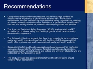 Recommendations
• Occupational safety and health programs should encourage students to
understand the importance of professional development. Professional
development includes membership in professional safety organizations, seeking
accredited professional certifications, attendance at professional development
courses, and writing articles for professional safety magazines and journals.
• The American Society of Safety Engineers (ASSE), lead society for ABET
accredited occupational safety and health programs, should ensure faculty
demonstrate competence.
• The findings in this study suggest that there is an opportunity for occupational
safety and health programs to partner with the School of Business and that
faculty offer business courses for occupational safety and health students.
• Occupational safety and health organizations should increase their marketing
campaigns to promote the profession. Targeted marketing and promotions
should include high school students and college and university students who are
undecided for their program of study.
• This study revealed that occupational safety and health programs should
consider ABET accreditation.
 