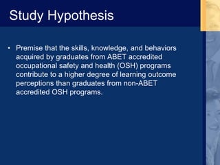Study Hypothesis
• Premise that the skills, knowledge, and behaviors
acquired by graduates from ABET accredited
occupational safety and health (OSH) programs
contribute to a higher degree of learning outcome
perceptions than graduates from non-ABET
accredited OSH programs.
 