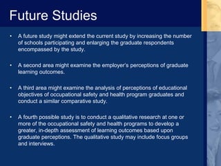 Future Studies
• A future study might extend the current study by increasing the number
of schools participating and enlarging the graduate respondents
encompassed by the study.
• A second area might examine the employer’s perceptions of graduate
learning outcomes.
• A third area might examine the analysis of perceptions of educational
objectives of occupational safety and health program graduates and
conduct a similar comparative study.
• A fourth possible study is to conduct a qualitative research at one or
more of the occupational safety and health programs to develop a
greater, in-depth assessment of learning outcomes based upon
graduate perceptions. The qualitative study may include focus groups
and interviews.
 