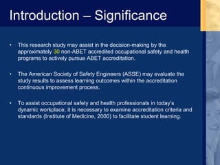 Introduction – Significance
• This research study may assist in the decision-making by the
approximately 30 non-ABET accredited occupational safety and health
programs to actively pursue ABET accreditation.
• The American Society of Safety Engineers (ASSE) may evaluate the
study results to assess learning outcomes within the accreditation
continuous improvement process.
• To assist occupational safety and health professionals in today’s
dynamic workplace, it is necessary to examine accreditation criteria and
standards (Institute of Medicine, 2000) to facilitate student learning.
 