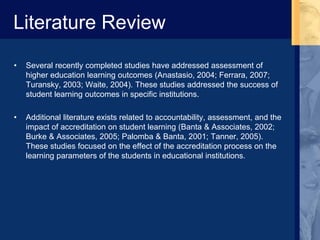 Literature Review
• Several recently completed studies have addressed assessment of
higher education learning outcomes (Anastasio, 2004; Ferrara, 2007;
Turansky, 2003; Waite, 2004). These studies addressed the success of
student learning outcomes in specific institutions.
• Additional literature exists related to accountability, assessment, and the
impact of accreditation on student learning (Banta & Associates, 2002;
Burke & Associates, 2005; Palomba & Banta, 2001; Tanner, 2005).
These studies focused on the effect of the accreditation process on the
learning parameters of the students in educational institutions.
 