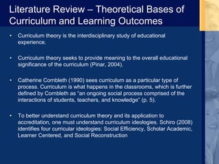 Literature Review – Theoretical Bases of
Curriculum and Learning Outcomes
• Curriculum theory is the interdisciplinary study of educational
experience.
• Curriculum theory seeks to provide meaning to the overall educational
significance of the curriculum (Pinar, 2004).
• Catherine Cornbleth (1990) sees curriculum as a particular type of
process. Curriculum is what happens in the classrooms, which is further
defined by Cornbleth as “an ongoing social process comprised of the
interactions of students, teachers, and knowledge” (p. 5).
• To better understand curriculum theory and its application to
accreditation, one must understand curriculum ideologies. Schiro (2008)
identifies four curricular ideologies: Social Efficiency, Scholar Academic,
Learner Centered, and Social Reconstruction
 