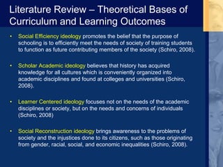 Literature Review – Theoretical Bases of
Curriculum and Learning Outcomes
• Social Efficiency ideology promotes the belief that the purpose of
schooling is to efficiently meet the needs of society of training students
to function as future contributing members of the society (Schiro, 2008).
• Scholar Academic ideology believes that history has acquired
knowledge for all cultures which is conveniently organized into
academic disciplines and found at colleges and universities (Schiro,
2008).
• Learner Centered ideology focuses not on the needs of the academic
disciplines or society, but on the needs and concerns of individuals
(Schiro, 2008)
• Social Reconstruction ideology brings awareness to the problems of
society and the injustices done to its citizens, such as those originating
from gender, racial, social, and economic inequalities (Schiro, 2008).
 