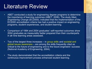 Literature Review
• ABET conducted a study for engineering degree programs to determine
the importance of learning outcomes (ABET, 2006). The study titled,
Engineering Change (EC2000), indicated that the implementation of the
EC2000 accreditation criteria has had a positive impact on engineering
programs, student experiences, and student learning.
• Comparison of 1994 and 2004 graduates’ self-reported outcomes show
2004 graduates as measurably better prepared than their counterparts
in all nine learning areas assessed.
• Two of the largest three increases – in group skills and societal and
global issues awareness – are among the skills frequently cited as
critical to the future of engineering and to the future engineers’ success
(National Academy of Engineering, 2004).
• The study demonstrated that the accreditation criteria and the
continuous improvement process enhanced student learning.
 