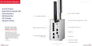 37 Beijer Electronics www.korenix.com 38
3G/4G Secure Routers
t
 Resilient VPN Over WAN/SIM1/SIM2
 Gateway Redundancy
 MSR Redundant Ring
e OPC UAManaged
 High Speed L3 Routing
 All-In-One LTE Router
Wifi + WAN + Switch + Serial
Redundant LTE Secure Router
JetWave 2316-LTE
• Gigabit WAN x 1, LAN x 4, SFP x 2
• 1x RS-232/422/485 Serial Server
• High speed Wifi AP/client 360o up to 20m
• IPSec VPN/Open VPN/NAT/Firewall/DMZ
• WAN/LTE and gateway redundancy
• Managed switch with redundant ring
• -40~70oC
(Available by request)
• 802.11n 2.4G Wifi, max 300Mbps
• USB firmware upgrade, configuration backup / restore
• RS-232/422/485 serial device server
• Gigabit WAN
• Redundant SIM
• 1 Relay Output, 1A/24VDC
• 12-48VDC Dual Power Input
LTE, max 100Mbps UL/50Mbps DL
Qualcomm industrial solution inside
6-port full gigabit managed switch
4 RJ45 + 2 SFP
•
•
•
 