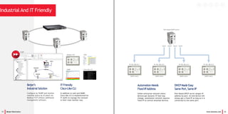 11 Beijer Electronics www.korenix.com 12
Industrial And IT Friendly
ITFriendly
Cisco-LikeCLI
In addition to web and SNMP,
Cisco-like CLI is implemented for
IT staffs to manage the network
in their most familiar way.
DHCPMadeEasy
Same Port,Same IP
Port-Based DHCP server assigns IP
address by port. An end device will
always get a fixed IP as long as it is
connected to the same port.
Beijer’s
IndustrialSolution
Configure by WARP and monitor
realtime status by iX panel via
Modbus/TCP without additional
management software.
Port1 Port2 Port3 Port4
IP 192.168.10.1 IP 192.168.10.2 IP 192.168.10.3 IP 192.168.10.4
Port-based DHCP server
DHCP client DHCP client DHCP client DHCP client
Modbus TCP
SNMP Cisco-like CLI
Web
WARP
AutomationNeeds
FixedIPAddress
Unlike enterprise network where
devices get dynamic IP that may
change, automation network requires
fixed IP to control attached devices.
 