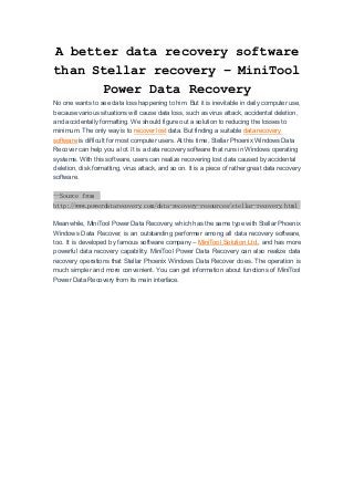 A better data recovery software
than Stellar recovery – MiniTool
Power Data Recovery
No one wants to see data loss happening to him. But it is inevitable in daily computer use,
because various situations will cause data loss, such as virus attack, accidental deletion,
and accidentally formatting. We should figure out a solution to reducing the losses to
minimum. The only way is to recover lost data. But finding a suitable data recovery
software is difficult for most computer users. At this time, Stellar Phoenix Windows Data
Recover can help you a lot. It is a data recovery software that runs in Windows operating
systems. With this software, users can realize recovering lost data caused by accidental
deletion, disk formatting, virus attack, and so on. It is a piece of rather great data recovery
software.
--Source from
http://www.powerdatarecovery.com/data-recovery-resources/stellar-recovery.html
Meanwhile, MiniTool Power Data Recovery, which has the same type with Stellar Phoenix
Windows Data Recover, is an outstanding performer among all data recovery software,
too. It is developed by famous software company – MiniTool Solution Ltd., and has more
powerful data recovery capability. MiniTool Power Data Recovery can also realize data
recovery operations that Stellar Phoenix Windows Data Recover does. The operation is
much simpler and more convenient. You can get information about functions of MiniTool
Power Data Recovery from its main interface.
 