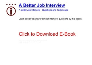 A Better Job Interview
A Better Job Interview - Questions and Techniques



Learn to how to answer difficult interview questions by this ebook.




Click to Download E-Book
Learn to how to answer difficult interview questions by this ebook.
A Better Job Interview - Questions and Techniques
A Better Job Interview
 