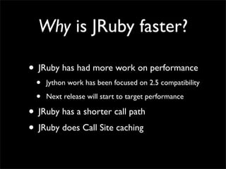 Why is JRuby faster?

• JRuby has had more work on performance
  •   Jython work has been focused on 2.5 compatibility

  •   Next release will start to target performance

• JRuby has a shorter call path
• JRuby does Call Site caching
 