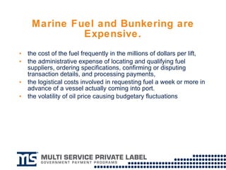 Marine Fuel and Bunkering are Expensive. the cost of the fuel frequently in the millions of dollars per lift, the administrative expense of locating and qualifying fuel suppliers, ordering specifications, confirming or disputing transaction details, and processing payments, the logistical costs involved in requesting fuel a week or more in advance of a vessel actually coming into port.  the volatility of oil price causing budgetary fluctuations 