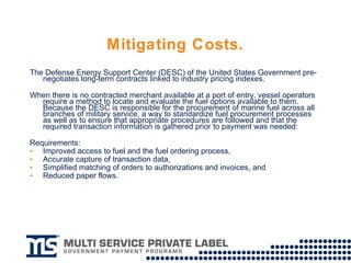 Mitigating Costs. The Defense Energy Support Center (DESC) of the United States Government pre-negotiates long-term contracts linked to industry pricing indexes. When there is no contracted merchant available at a port of entry, vessel operators require a method to locate and evaluate the fuel options available to them. Because the DESC is responsible for the procurement of marine fuel across all branches of military service, a way to standardize fuel procurement processes as well as to ensure that appropriate procedures are followed and that the required transaction information is gathered prior to payment was needed:  Requirements:  Improved access to fuel and the fuel ordering process,  Accurate capture of transaction data, Simplified matching of orders to authorizations and invoices, and  Reduced paper flows. 