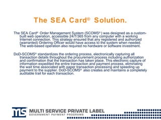 The SEA Card ®  Solution. The SEA Card ®  Order Management System (SCOMS ® ) was designed as a custom-built web operation, accessible 24/7/365 from any computer with a working Internet connection. This strategy ensured that any registered and authorized (warranted) Ordering Officer would have access to the system when needed. The web-based operation also required no hardware or software investment. DoD-SCOMS ®  standardizes the ordering process, electronically capturing all transaction details throughout the procurement process including authorization and confirmation that the transaction has taken place. This electronic capture of information expedited the entire transaction and payment process, eliminating the wait time associated with paper transaction processing and speeding up payment to the supplier. DoD-SCOMS ®  also creates and maintains a completely auditable trail for each transaction. 