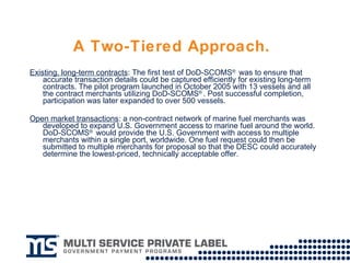 A Two-Tiered Approach.   Existing, long-term contracts : The first test of DoD-SCOMS ®  was to ensure that accurate transaction details could be captured efficiently for existing long-term contracts. The pilot program launched in October 2005 with 13 vessels and all the contract merchants utilizing DoD-SCOMS ® . Post successful completion, participation was later expanded to over 500 vessels. Open market transactions : a non-contract network of marine fuel merchants was developed to expand U.S. Government access to marine fuel around the world. DoD-SCOMS ®  would provide the U.S. Government with access to multiple merchants within a single port, worldwide. One fuel request could then be submitted to multiple merchants for proposal so that the DESC could accurately determine the lowest-priced, technically acceptable offer.  