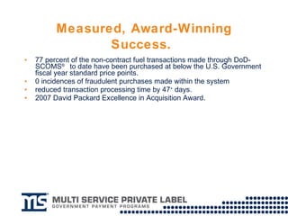 Measured, Award-Winning Success.   77 percent of the non-contract fuel transactions made through DoD-SCOMS ®   to date have been purchased at below the U.S. Government fiscal year standard price points.  0 incidences of fraudulent purchases made within the system  reduced transaction processing time by 47 +  days. 2007 David Packard Excellence in Acquisition Award.  