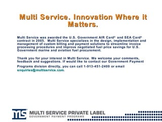 Multi Service. Innovation Where it Matters. Multi Service was awarded the U.S. Government AIR Card ®  and SEA Card ®  contract in 2005.  Multi Service specializes in the design, implementation and management of custom billing and payment solutions to streamline invoice processing procedures and improve negotiated fuel price savings for U.S. Government marine and aviation fuel procurement. Thank you for your interest in Multi Service. We welcome your comments, feedback and suggestions. If would like to contact our Government Payment Programs division directly, you can call 1-913-451-2400 or email   [email_address] . 