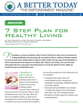 owadays, our busy schedules make it hard to find time to take care of ourselves by 
eating healthfully and exercising. We consulted nutrition, health and fitness experts 
to come up with seven simple steps to take for better health. Our tips keep hectic lifestyles in 
mind and promote the two basics of a healthy diet: balance and variety. You can find more 
information like this in the book, Great Adventures in Food (St. Martin’s Press, 2000), by 
FoodFit founder and CEO Ellen Haas. 
HEALTH SECTION 
N 
1: Breakfast is a 
habit to cultivate 
Yogurt with fruit is a 
breakfast option full of 
calcium and antioxidants. 
Research shows that 
breakfast-eaters 
consume fewer calories at 
lunch and dinner and are less likely to snack 
compulsively the rest of the day. What you 
have for breakfast matters. A study found 
that people who kicked off the day with eggs 
or pastries ate more saturated fat throughout 
the day than people who had cereal and fruit 
for breakfast. 
• A breakfast that’s high in fiber and 
carbohydrates but low in fat gets your 
metabolism moving faster. Breakfast skippers 
burn fewer calories. 
• Good grab-and-go breakfasts are a banana 
or a bag of dry cereal such as oat squares 
(oats lower “bad” LDL cholesterol levels). 
• Mix berries into plain yogurt for a calcium and 
antioxidant boost. 
Continued on the next page... 
7 Step Plan for 
Healthy Living 
by Ann Coulston, Jane Folkman, Rachel Johnson, 
Richard Cotton and Carol Krucoff 
(From Discovery Fit & Health) 
 