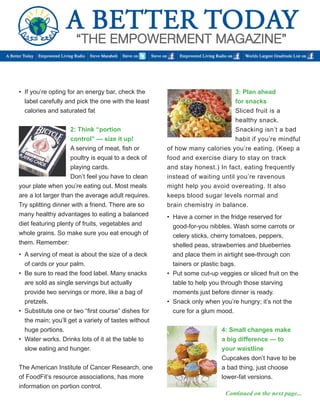 • If you’re opting for an energy bar, check the 
label carefully and pick the one with the least calories and saturated fat 
2: Think “portion 
control” — size it up! 
A serving of meat, fish or poultry is equal to a deck of playing cards. 
Don’t feel you have to clean your plate when you’re eating out. Most meals are a lot larger than the average adult requires. Try splitting dinner with a friend. There are so many healthy advantages to eating a balanced diet featuring plenty of fruits, vegetables and whole grains. So make sure you eat enough of them. Remember: 
• A serving of meat is about the size of a deck 
of cards or your palm. 
• Be sure to read the food label. Many snacks 
are sold as single servings but actually 
provide two servings or more, like a bag of 
pretzels. 
• Substitute one or two “first course” dishes for 
the main; you’ll get a variety of tastes without 
huge portions. 
• Water works. Drinks lots of it at the table to 
slow eating and hunger. 
The American Institute of Cancer Research, one of FoodFit’s resource associations, has more information on portion control. 
3: Plan ahead 
for snacks 
Sliced fruit is a healthy snack. 
Snacking isn’t a bad habit if you’re mindful of how many calories you’re eating. (Keep a food and exercise diary to stay on track 
and stay honest.) In fact, eating frequently instead of waiting until you’re ravenous might help you avoid overeating. It also keeps blood sugar levels normal and 
brain chemistry in balance. 
• Have a corner in the fridge reserved for 
good-for-you nibbles. Wash some carrots or 
celery sticks, cherry tomatoes, peppers, 
shelled peas, strawberries and blueberries 
and place them in airtight see-through con 
tainers or plastic bags. 
• Put some cut-up veggies or sliced fruit on the 
table to help you through those starving 
moments just before dinner is ready. 
• Snack only when you’re hungry; it’s not the 
cure for a glum mood. 
4: Small changes make 
a big difference — to 
your waistline 
Cupcakes don’t have to be a bad thing, just choose lower-fat versions. 
Continued on the next page...  