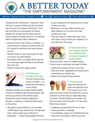 Choose low fat. Switching to 1 percent or skim milk from 2 percent slashes the fat by at least half. Eat your fruit instead of drinking it. You’ll get more fiber and antioxidants and fewer 
calories (an orange has 90 calories and an 8-ounce glass of orange juice has 110 calories). Other changes that make a difference: 
• Knock the word “club” off your sandwich, i.e., 
drop the bacon, cheese and extra bread. Go 
for mustard to add flavor and save calories 
and fat. 
• Hold the butter on your movie popcorn and 
you’ll save over 200 calories. 
• An English muffin is usually half the calories 
of an average bagel and they’re remarkably 
low in fat, too. 
• Switch to water from sugary sodas 
5: Fit fitness in throughout the day 
You don’t have to be a runner to stretch — try stretching while talking on the phone. 
Lifestyle activities can provide health benefits similar to a traditional gym-based workout. Get moving by parking in the farthest space, 
climbing the stairs instead of taking the 
elevator, or walking or stretching while you’re 
on the phone. 
• The goal for good health is to accumulate 
10,000 steps a day, experts say. To help keep 
track, some people use an electronic 
pedometer — a palm-sized gadget that clips 
to your waistband and measures the number 
of steps you take. 
• Balance on one foot while brushing your 
teeth. Balance on the other foot while 
combing your hair. 
• Take your dog for a walk every day. If you 
don’t have a dog, borrow your neighbor’s, or 
just walk your “inner dog.” 
6: Remember the basics of good nutrition 
For a healthier diet, consume a variety of healthy foods. 
There are three “rules” for healthy eating. They’re easy to remember and easy to follow. 
• Expand the variety of foods in your diet. 
• Add more fruits, vegetables and whole grains to the foods you already eat. 
• Select more lower-fat food choices. 
7: Treat yourself 
Yoga can exercise the body and quiet the mind. Pick a day or two in the week and have a treat that is planned, such as a dessert or entrée that you especially enjoy. The extra 100-200 calories you’ve eaten will then be easily burned off with a 1-2 mile walk. Other ideas include: 
• Challenge yourself with a 5K run or walk. 
• Treat yourself to a massage. 
• Try meditating, yoga or an old-fashioned nap. 
• Take care of yourself as often as you can. 
Copyright The FoodFit Company All Rights Reserved  