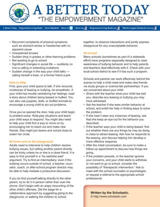 • Recurrent complaints of physical symptoms 
such as stomach-aches or headaches with no 
apparent cause 
• Unexplained bruises 
• Sudden drop in grades or other learning problems 
• Not wanting to go to school 
• Significant changes in social life — suddenly no 
one is calling or extending invitations 
• Sudden change in the way your child talks — 
calling herself a loser, or a former friend a jerk 
How to Help 
First, give your child space to talk. If she recounts 
incidences of teasing or bullying, be empathetic. If 
your child has trouble verbalizing her feelings, read 
a story about children being teased or bullied. You 
can also use puppets, dolls, or stuffed animals to 
encourage a young child to act out problems. 
Once you’ve opened the door, help your child begin 
to problem-solve. Role-play situations and teach 
your child ways to respond. You might also need 
to help your child find a way to move on by 
encouraging her to reach out and make new 
friends. She might join teams and school clubs to 
widen her circle. 
At home and on the playground: 
Adults need to intervene to help children resolve 
bullying issues, but calling another parent directly 
can be tricky unless he or she is a close friend. It is 
easy to find yourself in a “he said/she said” 
argument. Try to find an intermediary: even if the 
bullying occurs outside of school, a teacher, coun-selor, 
coach, or after-school program director may 
be able to help mediate a productive discussion. 
If you do find yourself talking directly to the other 
parent, try to do it in person rather than over the 
phone. Don’t begin with an angry recounting of the 
other child’s offenses. Set the stage for a 
collaborative approach by suggesting going to the 
playground, or walking the children to school 
together, to observe interactions and jointly express 
disapproval for any unacceptable behavior. 
At school: 
Many schools (sometimes as part of a statewide 
effort) have programs especially designed to raise 
awareness of bullying behavior and to help parents 
and teachers deal effectively with it. Check with your 
local school district to see if it has such a program. 
Schools and parents can work effectively behind the 
scenes to help a child meet and make new friends 
via study groups or science-lab partnerships. If you 
are concerned about your child: 
• Share with the teacher what your child has told 
you; describe any teasing or bullying you may 
have witnessed. 
• Ask the teacher if she sees similar behavior at 
school, and enlist her help in finding ways to solve 
the problem. 
• If she hasn’t seen any instances of teasing, ask 
that she keep an eye out for the behavior you 
described. 
• If the teacher says your child is being teased, find 
out whether there are any things he may be doing 
in class to attract teasing. Ask how he responds to 
the teasing, and discuss helping him develop a 
more effective response. 
• After the initial conversation, be sure to make a 
follow-up appointment to discuss how things are 
going. 
• If the problem persists, or the teacher ignores 
your concerns, and your child starts to withdraw 
or not want to go to school, consider the 
possibility of “therapeutic intervention.” Ask to 
meet with the school counselor or psychologist, 
or request a referral to the appropriate school 
professional. 
Written by the Scholastic. 
© http://www.scholastic.com 
 