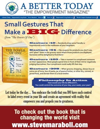 Let today be the day… You embrace the truth that you DO have such control 
to label every event in your life and create an agreement with reality that 
empowers you and propels you to greatness. 
Small Gestures That 
Make a BIG Difference 
Gesture #10 — Randomly drop some friendly or 
inspirational cards in the mailboxes of your neighbors. 
Gesture #54 — Clip coupons for products you don’t use, 
and “plant” them in the grocery store where those products are displayed. Someone will be delighted to find them! 
Gesture #105 — Take a moment to compliment someone on their appearance. Most people spend time in front of their mirror negatively judging themselves. Your compliment could really lift their day. 
Gesture #308 — When grocery shopping, always buy an extra can of tuna, box of pasta, jar of peanut butter, or other dry, canned, or jarred food, and donate them to a local shelter. 
(from “The Power Of One”) 
Philosophy In Action 
How would your life be different if… 
You could control the outcome of your day, your week, your year?  