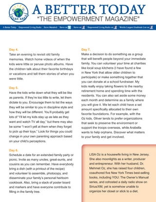 Day 4. 
Take an evening to revisit old family 
memories. Watch home videos of when the 
kids were little or peruse photo albums. Have 
the children talk about their favorite birthdays 
or vacations and tell them stories of when you 
were little. 
Day 5. 
Have the kids write down what they will be like 
as parents. If they’re too little to write, let them 
dictate to you. Encourage them to list the ways 
they will be similar to you in discipline style and 
how they will be different. You’ll probably get 
lots of “I’ll let my kids stay up as late as they 
want and watch TV all day,” but there may also 
be some “I won’t yell at them when they forget 
to pick up their toys.” Look for things you could 
change in your own parenting approach based 
on your child’s perceptions. 
Day 6. 
Schedule a date for an extended family party or 
picnic. Invite as many uncles, great-aunts, and 
cousins as you can remember. Have everybody 
bring a dish (with a printout of the recipe) 
and volunteer to assemble, photocopy, and 
disseminate your family’s personal heirloom 
cookbook. Also, bring a stack of poster board 
and markers and have everyone contribute to 
filling in the family tree. 
Day 7. 
Make a decision to do something as a group 
that will benefit people beyond your immediate 
family. You can volunteer your time at charities 
like local soup kitchens (I have found a few 
in New York that allow older children to 
participate) or make something together that 
you can donate at a school fundraiser. My 
kids really enjoy taking flowers to the nearby 
retirement home and spending time with the 
residents. You can also set aside some money 
each month and determine as a family where 
you will give it. We let each child have a set 
amount specifically allocated to their own 
favorite foundations. For example, with the 
Oz kids, Oliver tends to prefer organizations 
that seek to preserve the environment or 
support the troops overseas, while Arabella 
wants to help orphans. Discover what matters 
to your family and get involved. 
LISA Oz is a housewife living in New Jersey. 
She also moonlights as a writer, producer 
and entrepreneur. With her husband, Dr. 
Mehmet Oz, she has raised four children, 
coauthored five New York Times best-selling 
books, including YOU: The Owner’s Manual 
series, and cohosted a daily radio show on 
Sirius/XM, yet is somehow unable to 
organize her closet or stick to a diet. 
 