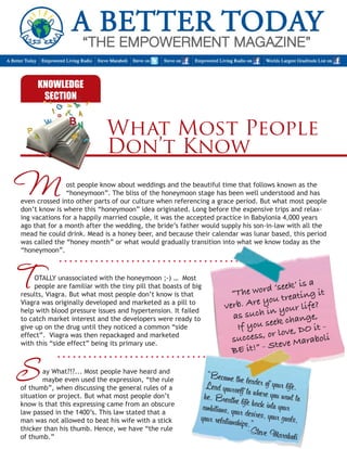 What Most People 
Don’t Know 
OTALLY unassociated with the honeymoon ;-) … Most 
people are familiar with the tiny pill that boasts of big 
results, Viagra. But what most people don’t know is that 
Viagra was originally developed and marketed as a pill to 
help with blood pressure issues and hypertension. It failed 
to catch market interest and the developers were ready to 
give up on the drug until they noticed a common “side 
effect”. Viagra was then repackaged and marketed 
with this “side effect” being its primary use. 
ost people know about weddings and the beautiful time that follows known as the 
“honeymoon”. The bliss of the honeymoon stage has been well understood and has 
even crossed into other parts of our culture when referencing a grace period. But what most people 
don’t know is where this “honeymoon” idea originated. Long before the expensive trips and relax-ing 
vacations for a happily married couple, it was the accepted practice in Babylonia 4,000 years 
ago that for a month after the wedding, the bride’s father would supply his son-in-law with all the 
mead he could drink. Mead is a honey beer, and because their calendar was lunar based, this period 
was called the “honey month” or what would gradually transition into what we know today as the 
“honeymoon”. 
M 
T 
KNOWLEDGE 
SECTION 
“The word ‘seek’ is a 
verb. Are you treating it 
as such in your life? 
If you seek change, 
success, or love, DO it - 
BE it!” - Steve Maraboli 
“Become the leader of your life. 
Lead yourself to where you want to 
be. Breathe life back into your 
ambitions, your desires, your goals, 
your relationships.” 
-S teve Maraboli 
ay What?!?... Most people have heard and 
maybe even used the expression, “the rule 
of thumb”, when discussing the general rules of a 
situation or project. But what most people don’t 
know is that this expressing came from an obscure 
law passed in the 1400’s. This law stated that a 
man was not allowed to beat his wife with a stick 
thicker than his thumb. Hence, we have “the rule 
of thumb.” 
S 
 