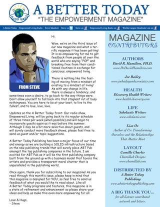 Hi, 
Wow, we’re on the third issue of our new magazine and what a terrific response it has been getting! It is so empowering for me to get feedback from people all over the world who are saying “POP” and breaking free from their conditioned routines in exchange for conscious, empowered living. 
There is nothing like the feeling of moving from a mindset of existing to a mindset of living! As with any change in life, 
there is always a tendency, and 
sometimes even a desire, to go back to the way things were. Don’t allow yourself to fall back into that stagnant rut of busy nothingness. You are here to be at your best, to live to the 
fullest, and to love, love, love. 
Updates on the A Better Today front: Our radio show, 
Empowered Living, will be going back to its regular schedule 
of three times per week (when possible) and will begin to 
incorporate guests again as it was before the summer. 
Although I may be a bit more selective about guests, and 
will surely conduct more feedback shows, please feel free to send us guest and/or topic suggestions. 
A Better Today Publishing has been a major focus of our time and energy as we are building a SOLID infrastructure based on the new publishing trends that will surely place ABT Pub amongst the top publishing companies in the future. I am 
excited for ABT Pub as it will be the first publishing company built from the ground up with a business model that favors the artists and provides a transparent moral charter that is 
unparalleled in the publishing world. 
Once again, thank you for subscribing to our magazine! As you read through this month’s issue, please keep in mind that 
this magazine is designed for YOU, so feel free to send us 
feedback of what you would like to read about. Like all 
A Better Today programs and features, this magazine is in a state of refinement and enhancement so please share your ideas and help us make this even more empowering for all. 
Love & Hugs, 
- Steve 
CONTRIBUTORS 
FROM STEVE 
Authors 
David R. Hamilton, PH.D. 
www.DrDavidHamilton.com 
Joe Bailey 
www.joebaileyandassociates.com 
H 
EALTH 
Discovery Health Writers 
www.health.discovery.com 
LIFE 
Scholastic Writers 
www.scholastic.com 
Lisa Oz 
Author of Us: Transforming 
Ourselves and the Relationships That Matter Most 
LayouT 
Camille Charles 
Chamillah Designs 
www.chamillah.com 
Distributed by 
A Better Today 
Publishing 
www.abettertodaypublishing.com 
A BIG Thank You... 
for all listener contributed 
artwork and letters.  