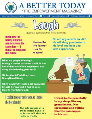 Laugh 
(Submitted by Listeners From Around the World) 
Do not argue with an idiot. 
He will drag you down to 
his level and beat you 
with experience. 
The sole purpose of a 
child’s middle name, is 
so he can tell when he’s 
really in trouble. 
, , 
I couldn’t repair my brakes, so I made 
the horn louder. 
What are people thinking?... 
During a recent password audit, it was 
found that one of our employees was 
using the following password: 
MickeyMinniePlutoHueyLouie 
DeweyDonaldGoofy 
When asked why such a big password, 
he said he was told it had to be at 
least 8 characters long. 
I intend to 
live forever 
— so far 
so good. 
I want to die peacefully 
in my sleep, like my 
grandfather.. Not 
screaming and yelling 
like the passengers 
in his car. 
Right now I’m 
having amnesia 
and deja vu at the 
same time — I 
think I’ve forgotten 
this before. 
 