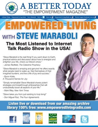 Listen live or download from our amazing archive 
library 100% free: www.empoweredlivingradio.com 
“Steve Maraboli is the real thing! If you want down to Earth, 
practical advice and discussion about how to energize and 
enlighten your life, check out Steve’s show.” 
- James Redfield, The Celestine Prophecy 
“Steve Maraboli is amazing and genuine! He offers exactly 
what people need to wake up, free themselves of their 
imagined burdens, and live a life of joy and success.” 
- Byron Katie, 
A Thousand Names for Joy 
“Simply remarkable! Steve Maraboli shares potent 
strategies and breakthrough philosophies that will 
undoubtedly boost all aspects of your life.” 
- Mark Riley, New York Times 
“Steve takes you from just existing to truly living!” 
- Don Miguel Ruiz, The Four Agreements 
