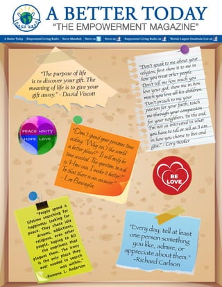 “The purpose of life 
is to discover your gift. The meaning of life is to give your gift away.” - David Viscott 
”Don’t speak to me about your religion; first show it to me in how you treat other people. Don’t tell me how much you love your god; show me in how much you love all his children. Don’t preach to me your 
passion for your faith; teach me through your compassion for your neighbors. In the end, I’m not as interested in what you have to tell or sell as I am in how you choose to live and give.” - Cory Booker 
“People spend a 
lifetime searching for happiness; looking for peace. They chase idle dreams, addictions, 
religions, even other people, hoping to fill the emptiness that plagues them. The irony is the only place they ever needed to search was within.” 
-Romana L. Anderson 
“Every day, tell at least one person something you like, admire, or 
appreciate about them.” 
-Richard Carlson 
“Don’t spend your precious time asking ‘ Why isn’t the world a better place?’ It will only be time wasted. The question to ask is ‘How can I make it better?’ To that there is an answer.” 
— Leo Buscaglia  