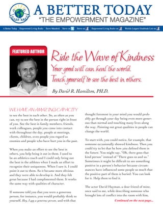 FEATURED AUTHOR Ride the Wave of Kindness 
Your good will can heal the world. 
Teach yourself to see the best in others. 
to see the best in each other. So, as often as you 
can, try to see the best in the person right in front 
of you. See the best in family members, friends, 
work colleagues, people you come into contact 
with throughout the day, people at meetings, 
clients, children, even people you regard as 
enemies and people who have hurt you in the past. 
When you make an effort to see the best in 
others, you help bring it out in them. I used to 
be an athletics coach and I could only bring out 
the best in the athletes when I made an effort to 
recognize their uniqueness. When I saw it, I could 
point it out to them. So it became more obvious 
and they were able to develop it. And they felt 
great because I had complimented them. It works 
the same way with qualities of character. 
If someone told you that you were a generous 
person, for instance, you would probably think to 
yourself, Hey, I am a generous person, and with that 
By David R. Hamilton, PH.D. 
WE HAVE AN AMAZING CAPACITY 
thought foremost in your mind you would prob-ably 
go through your day being even more gener-ous 
than normal and touching many lives along 
the way. Pointing out great qualities in people can 
change the world. 
To start with, you could notice, for example, that 
someone occasionally showed kindness. Then you 
could try to let that be how you defined them in 
the future. You might say, “Oh, there goes that 
kind person” instead of “There goes so and so.” 
Sometimes it might be difficult to see something 
positive in a person’s behavior because circum-stances 
have influenced some people so much that 
the positive part of them is buried. You can look 
for it. Help them to find it. 
The actor David Hayman, a dear friend of mine, 
once said to me, while describing someone who 
brought lots of conflict into the room with him, 
Continued on the next page... 
 