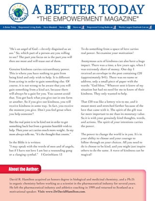 “He’s an angel of God—cleverly disguised as an 
ass.” So, which part of a person are you willing 
to see? The part you focus on is the part you will 
then see most and will tease out of them. 
Genuine kindness carries extraordinary power. 
This is where you have nothing to gain from 
being kind and only wish to help. It is different 
from acting in order to gain something else. Of 
course, it is not wrong to be aware that you will 
gain something from a kind act, because there 
will always be a gain for you. You cannot avoid 
that. You get back what you give out in one form 
or another. So if you give out kindness, you will 
receive kindness in some way. In fact, you receive 
the moment you give. Don’t you feel great when 
you help someone? 
But the real point is to be kind not in order to get 
something back but from a genuine heartfelt wish to 
help. Then your act carries much more weight. As my 
mom always tells me, “It’s the thought that counts.” 
In the Bible it is written: 
“I may speak with the words of men and of angels, 
but if I have not love I am but a resounding gong 
or a clanging cymbal.” I Corinthians 13 
To do something from a space of love carries 
real power. So examine your motivation! 
Anonymous acts of kindness can also have a huge 
impact. There was a time, a few years ago, when I 
was extremely short of money. One day I 
received an envelope in the post containing £20 
(approximately $41). There was no name or 
address, only a small piece of paper with the 
words: “God bless.” Whoever sent it knew of my 
situation but had no need for me to know of their 
kindness. They only wanted to help. 
That £20 was like a lottery win to me, and it 
meant more and stretched further because of the 
love that came with it. The spirit of the gift was 
far more important to me than its monetary value. 
So it is with your genuinely kind thoughts, words, 
and actions. The spirit of your intentions carries 
the power. 
The power to change the world is in you. It’s in 
your ability to choose and your courage to 
follow through on your choices. All you need to 
do is choose to be kind, and you might just inspire 
others to do the same. A wave of kindness can be 
magical! 
David R. Hamilton acquired an honors degree in biological and medicinal chemistry, and a Ph.D. 
in organic chemistry before working as a scientist in the pharmaceutical industry for several years. 
He left the pharmaceutical industry and athletics coaching in 1999 and returned to Scotland as a 
motivational speaker. Visit: www.DrDavidHamilton.com. 
About the Author: 
 