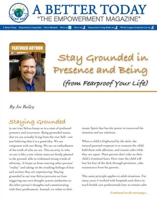 FEATURED AUTHOR 
in our true Selves keeps us in a state of profound 
presence and awareness. Being grounded means 
that we are actually living from the true Self—not 
just believing that it is a good idea. We are 
congruent with our Being. We are an embodiment 
of the truth of who we are. This security in who 
we are is like a tree whose roots are firmly planted 
in the ground, able to withstand strong winds of 
adversity. It keeps us from entering other persons’ 
“reality” and taking on the resulting feelings of fear 
and anxiety they are experiencing. Staying 
grounded in our true Selves prevents us from 
triggering our own thought system similarities to 
the other person’s thoughts and commiserating 
with their predicament. Instead, we relate to their 
By Joe Bailey 
innate Spirit that has the power to transcend the 
situation and see solutions. 
When a child is frightened by the dark, the 
natural parental response is to reassure the child, 
hold them with affection, and remain calm while 
they are upset. Most parents don’t take on their 
child’s irrational fears. Over time the child will 
lose his fear of the dark through persistent, calm 
reassurance from his parents. 
This same principle applies to adult situations. For 
many years I worked with hospitals and clinics to 
teach health care professionals how to remain calm 
Continued on the next page... 
Staying Grounded 
Stay Grounded in 
Presence and Being 
(from Fearproof Your Life) 
 