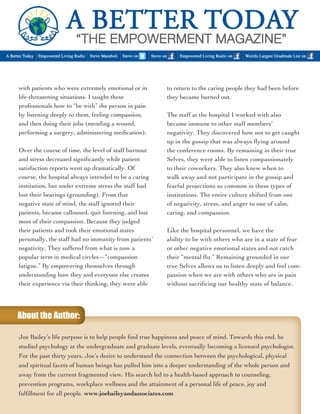 with patients who were extremely emotional or in 
life-threatening situations. I taught these 
professionals how to “be with” the person in pain 
by listening deeply to them, feeling compassion, 
and then doing their jobs (mending a wound, 
performing a surgery, administering medication). 
Over the course of time, the level of staff burnout 
and stress decreased significantly while patient 
satisfaction reports went up dramatically. Of 
course, the hospital always intended to be a caring 
institution, but under extreme stress the staff had 
lost their bearings (grounding). From that 
negative state of mind, the staff ignored their 
patients, became calloused, quit listening, and lost 
most of their compassion. Because they judged 
their patients and took their emotional states 
personally, the staff had no immunity from patients’ 
negativity. They suffered from what is now a 
popular term in medical circles—“compassion 
fatigue.” By empowering themselves through 
understanding how they and everyone else creates 
their experience via their thinking, they were able 
to return to the caring people they had been before 
they became burned out. 
The staff at the hospital I worked with also 
became immune to other staff members’ 
negativity. They discovered how not to get caught 
up in the gossip that was always flying around 
the conference rooms. By remaining in their true 
Selves, they were able to listen compassionately 
to their coworkers. They also knew when to 
walk away and not participate in the gossip and 
fearful projections so common in these types of 
institutions. The entire culture shifted from one 
of negativity, stress, and anger to one of calm, 
caring, and compassion. 
Like the hospital personnel, we have the 
ability to be with others who are in a state of fear 
or other negative emotional states and not catch 
their “mental flu.” Remaining grounded in our 
true Selves allows us to listen deeply and feel com-passion 
when we are with others who are in pain 
without sacrificing our healthy state of balance. 
Joe Bailey’s life purpose is to help people find true happiness and peace of mind. Towards this end, he 
studied psychology at the undergraduate and graduate levels, eventually becoming a licensed psychologist. 
For the past thirty years, Joe’s desire to understand the connection between the psychological, physical 
and spiritual facets of human beings has pulled him into a deeper understanding of the whole person and 
away from the current fragmented view. His search led to a health-based approach to counseling, 
prevention programs, workplace wellness and the attainment of a personal life of peace, joy and 
fulfillment for all people. www.joebaileyandassociates.com 
About the Author: 
 