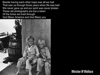 Beside having each other hope was all we had That saw us through those years when life was bad We never gave up and our spirit was never broken These old photographs are but a token Of the times we lived through God Bless America and God Bless you Winston W Wallace 