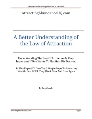 A Better Understanding of the Law of Attraction


             AttractingAbundanceHQ.com




   A Better Understanding of
      the Law of Attraction

       Understanding The Law Of Attraction Is Very
      Important If One Wants To Manifest His Desires.

      In This Report I’ll Give You 3 Simple Steps To Attracting
        Wealth. Best Of All, They Work Over And Over Again.




                                  By Jonathan B.




AttractingAbundanceHQ.com                                             Page 1
 