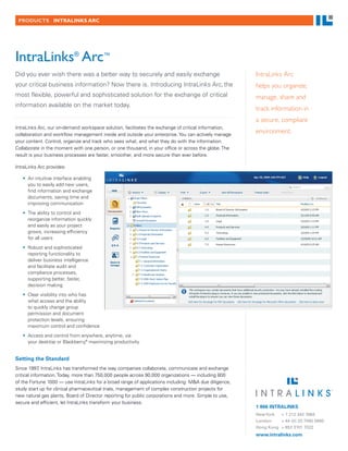 PRODUCTS INTRALINKS ARC




IntraLinks® Arc™
Did you ever wish there was a better way to securely and easily exchange                               IntraLinks Arc
your critical business information? Now there is. Introducing IntraLinks Arc, the                      helps you organize,
most flexible, powerful and sophisticated solution for the exchange of critical                        manage, share and
information available on the market today.
                                                                                                       track information in
                                                                                                       a secure, compliant
IntraLinks Arc, our on-demand workspace solution, facilitates the exchange of critical information,
collaboration and workflow management inside and outside your enterprise. You can actively manage
                                                                                                       environment.
your content. Control, organize and track who sees what, and what they do with the information.
Collaborate in the moment with one person, or one thousand, in your office or across the globe. The
result is your business processes are faster, smoother, and more secure than ever before.

IntraLinks Arc provides:

   •	 An intuitive interface enabling
      you to easily add new users,
      find information and exchange
      documents, saving time and
      improving communication
   •	 The ability to control and
      reorganize information quickly
      and easily as your project
      grows, increasing efficiency
      for all users
   •	 Robust and sophisticated
      reporting functionality to
      deliver business intelligence
      and facilitate audit and
      compliance processes,
      supporting better, faster,
      decision making
   •	 Clear visibility into who has
      what access and the ability
      to quickly change group
      permission and document
      protection levels, ensuring
      maximum control and confidence
   •	 Access and control from anywhere, anytime, via
      your desktop or Blackberry,® maximizing productivity


Setting the Standard
Since 1997 IntraLinks has transformed the way companies collaborate, communicate and exchange
             ,
critical information. Today, more than 750,000 people across 90,000 organizations — including 800
of the Fortune 1000 — use IntraLinks for a broad range of applications including: M&A due diligence,
study start up for clinical pharmaceutical trials, management of complex construction projects for
new natural gas plants, Board of Director reporting for public corporations and more. Simple to use,
secure and efficient, let IntraLinks transform your business.
                                                                                                       1 866 INTRALINKS
                                                                                                       New York  + 1 212 342 7684
                                                                                                       London    + 44 (0) 20 7060 0660
                                                                                                       Hong Kong + 852 3101 7022
                                                                                                       www.intralinks.com
 