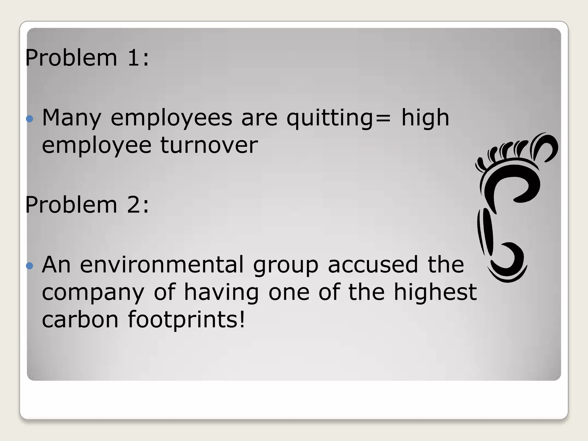 Problem 1:
Many employees are quitting= high
employee turnover
Problem 2:
An environmental group accused the
company of having one of the highest
carbon footprints!