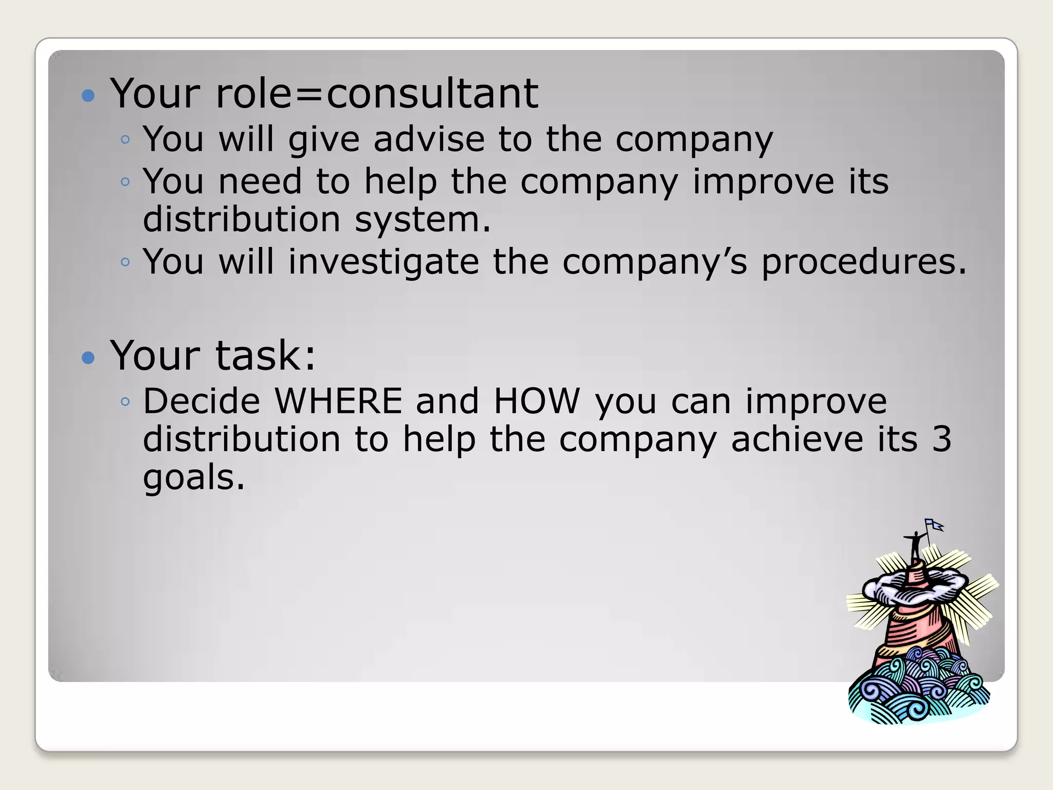  Your role=consultant
◦ You will give advise to the company
◦ You need to help the company improve its
distribution system.
◦ You will investigate the company’s procedures.
Your task:
◦ Decide WHERE and HOW you can improve
distribution to help the company achieve its 3
goals.