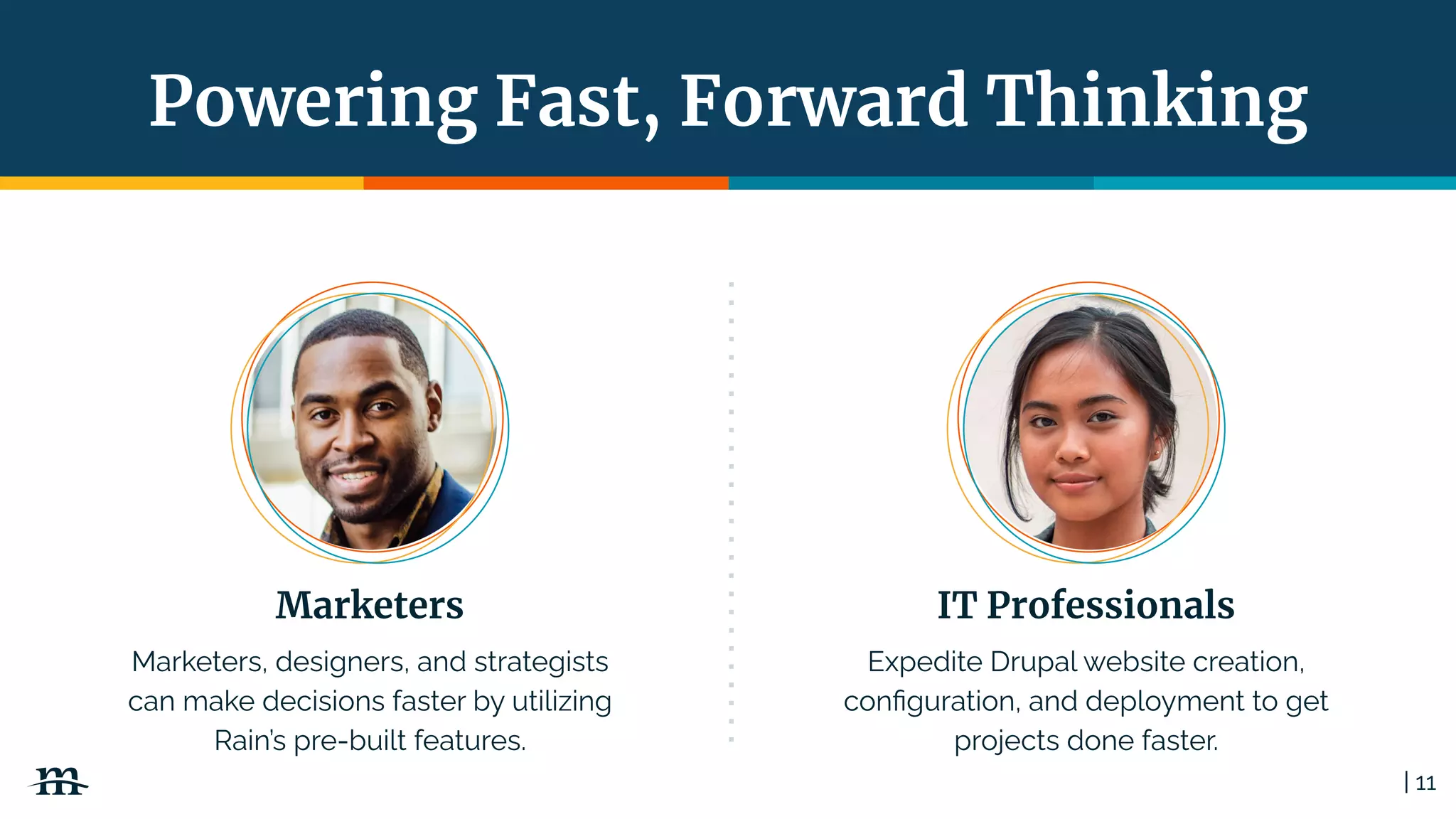 | 11
Powering Fast, Forward Thinking
IT Professionals
Expedite Drupal website creation,
conﬁguration, and deployment to get
projects done faster.
Marketers
Marketers, designers, and strategists
can make decisions faster by utilizing
Rain’s pre-built features.
 