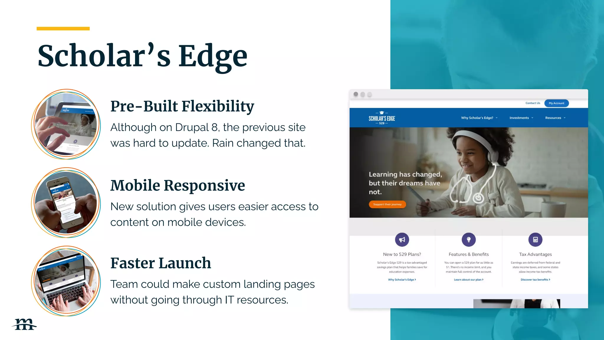 | 15
Scholar’s Edge
Pre-Built Flexibility
Although on Drupal 8, the previous site
was hard to update. Rain changed that.
Mobile Responsive
New solution gives users easier access to
content on mobile devices.
Faster Launch
Team could make custom landing pages
without going through IT resources.
 