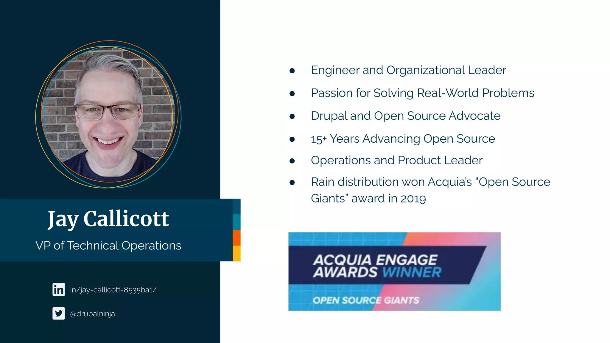 Jay Callicott
VP of Technical Operations
● Engineer and Organizational Leader
● Passion for Solving Real-World Problems
● Drupal and Open Source Advocate
● 15+ Years Advancing Open Source
● Operations and Product Leader
● Rain distribution won Acquia’s “Open Source
Giants” award in 2019
in/jay-callicott-8535ba1/
@drupalninja
 