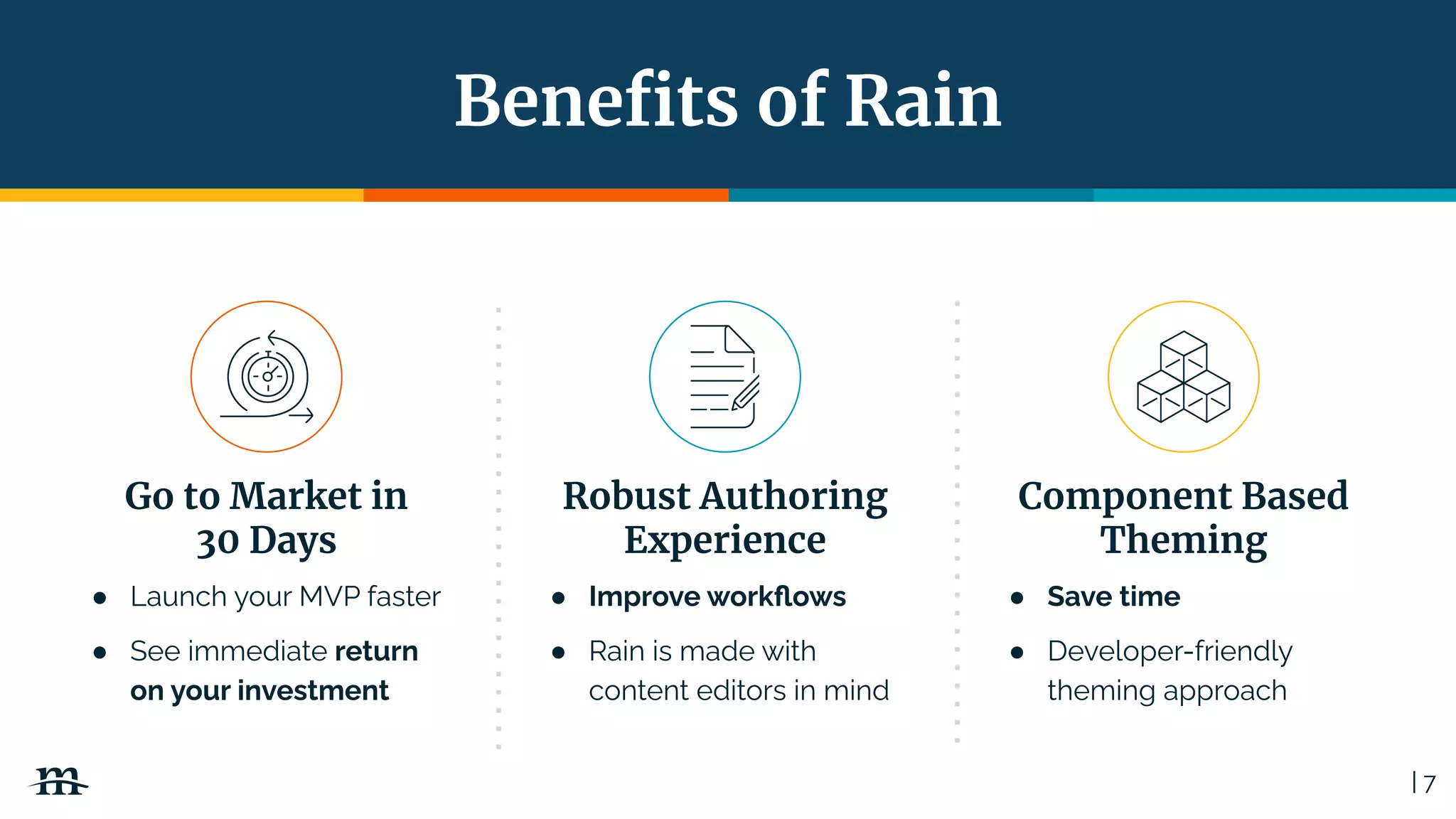 | 7
Beneﬁts of Rain
Go to Market in
30 Days
● Launch your MVP faster
● See immediate return
on your investment
Robust Authoring
Experience
● Improve workﬂows
● Rain is made with
content editors in mind
Component Based
Theming
● Save time
● Developer-friendly
theming approach
 