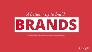 A better way to build 
BRANDS 
BRAND 
Anna Yashchenko, Brand Sales Activation Specialist, Google 
 