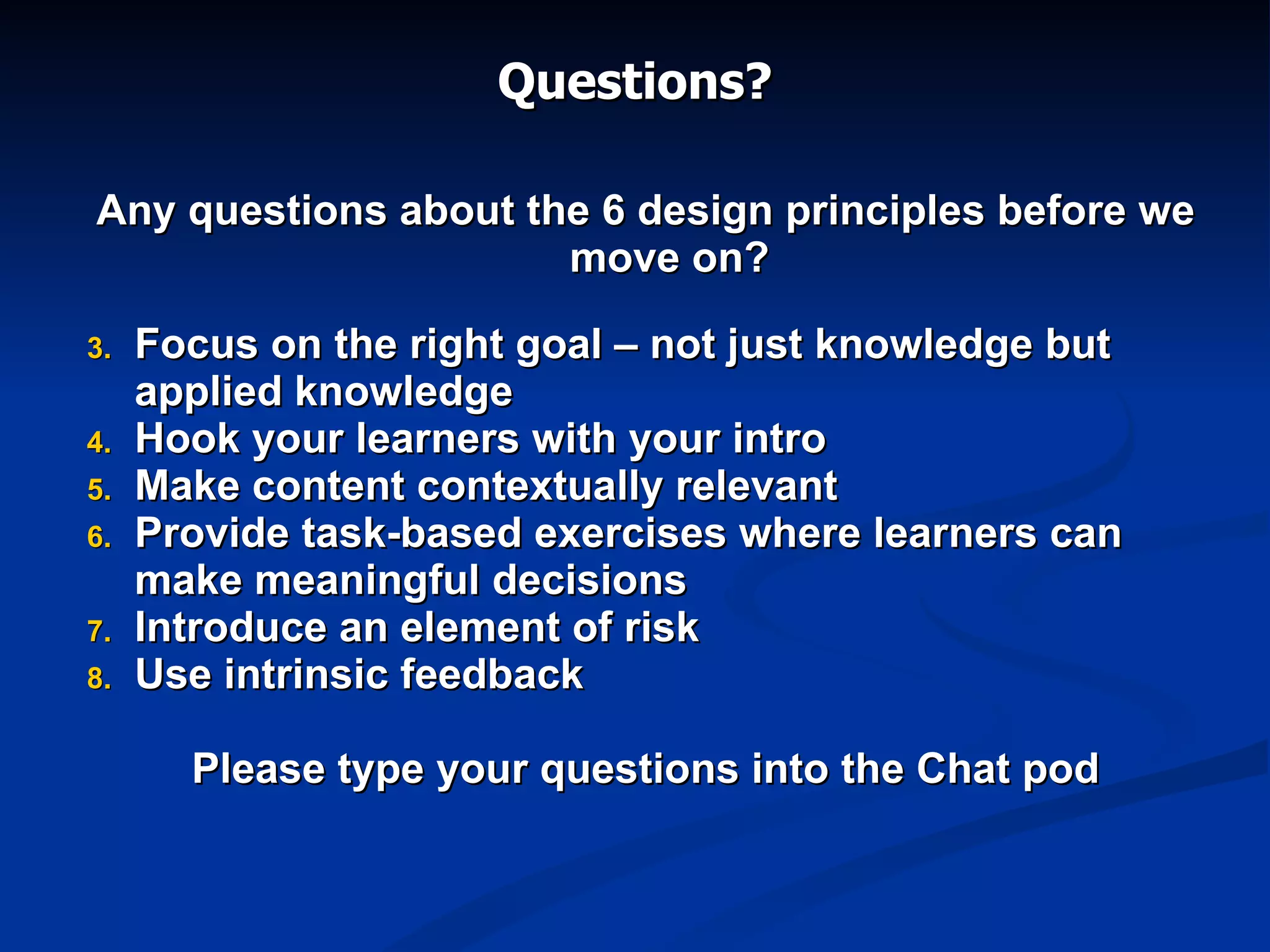 Questions? Any questions about the 6 design principles before we move on? Focus on the right goal – not just knowledge but applied knowledge Hook your learners with your intro Make content contextually relevant Provide task-based exercises where learners can make meaningful decisions Introduce an element of risk Use intrinsic feedback Please type your questions into the Chat pod 