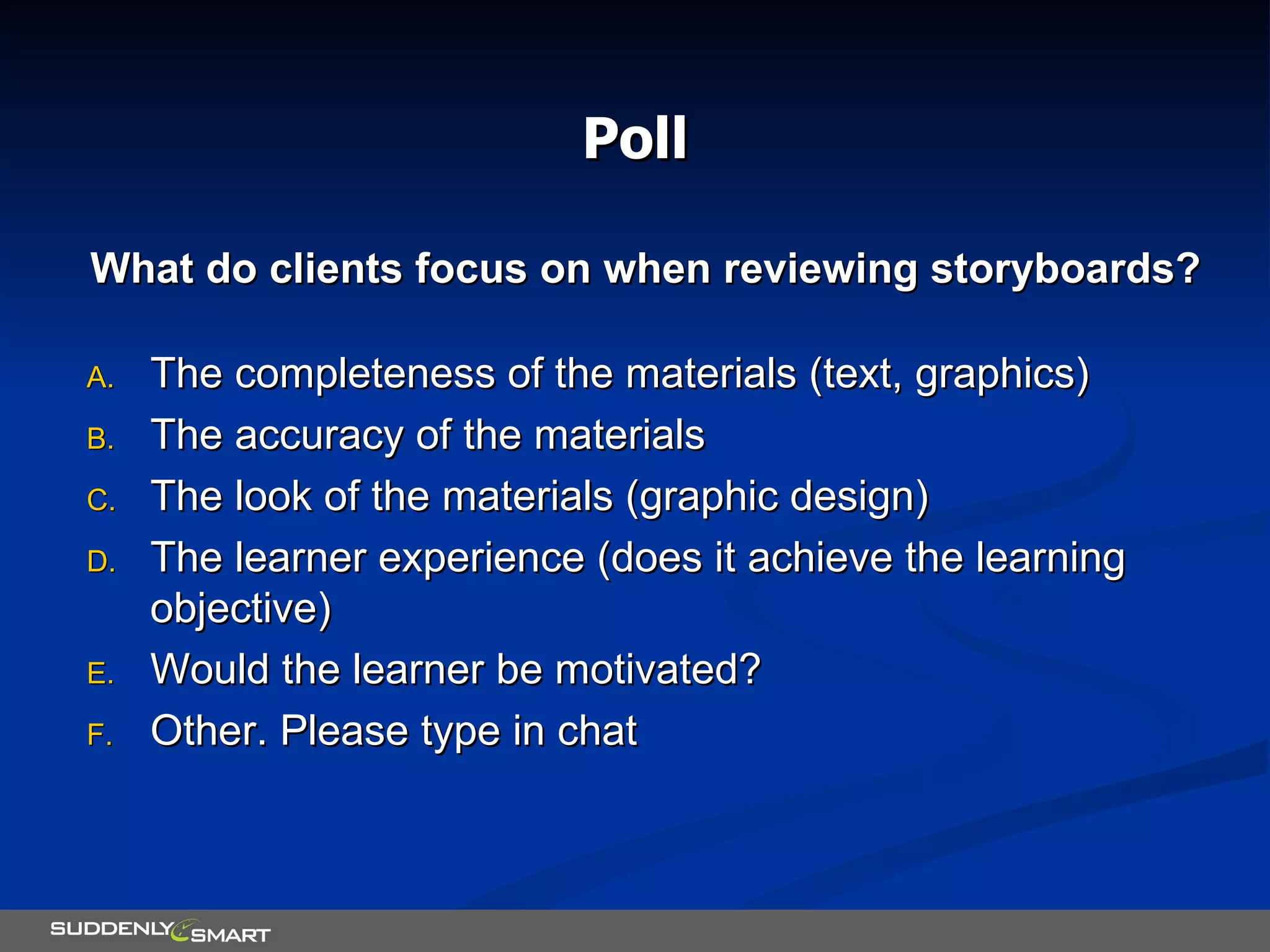 Poll What do clients focus on when reviewing storyboards? The completeness of the materials (text, graphics) The accuracy of the materials The look of the materials (graphic design) The learner experience (does it achieve the learning objective) Would the learner be motivated? Other. Please type in chat 