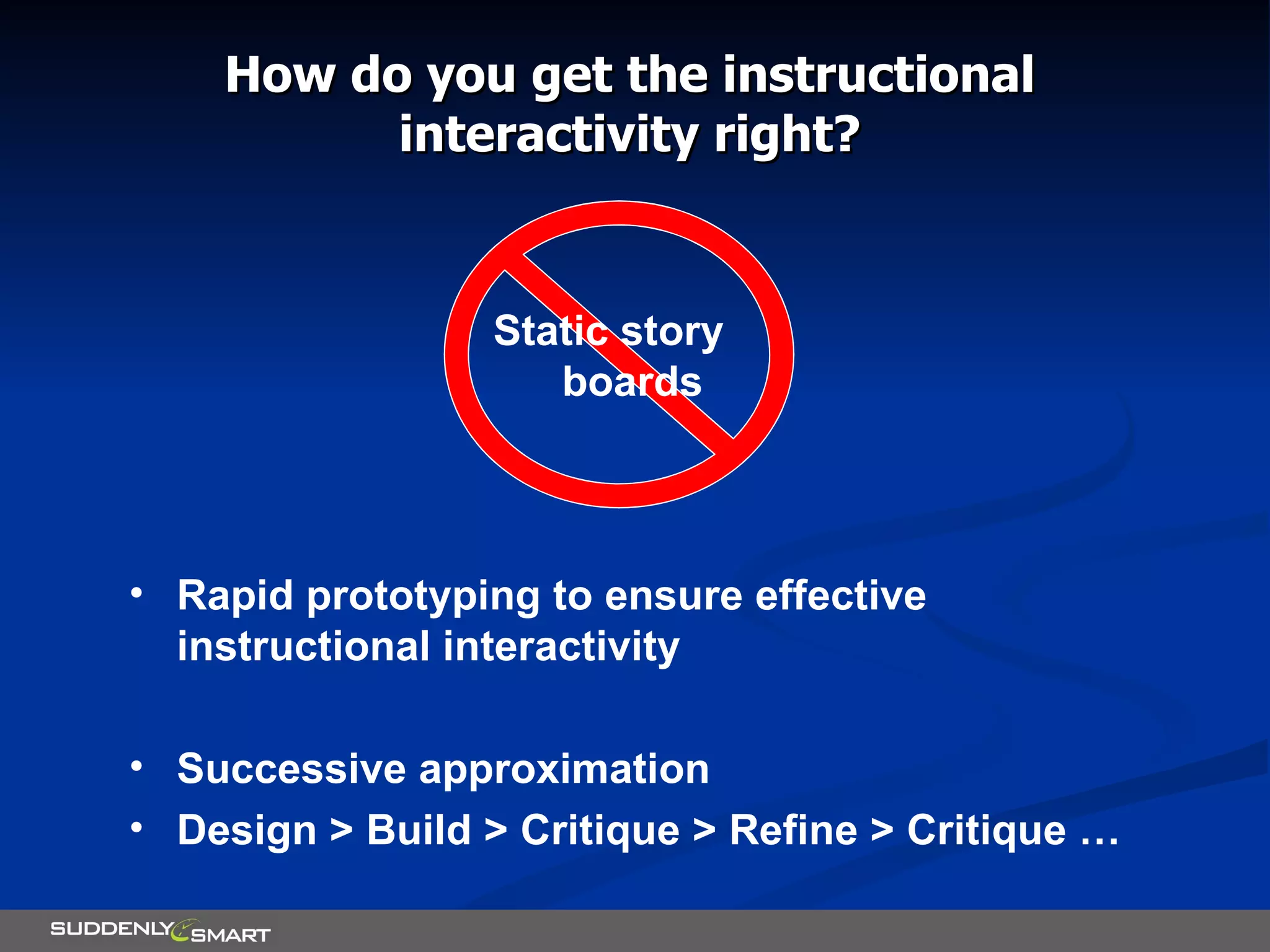 How do you get the instructional interactivity right? Rapid prototyping to ensure effective instructional interactivity Successive approximation Design > Build > Critique > Refine > Critique … Static story boards 